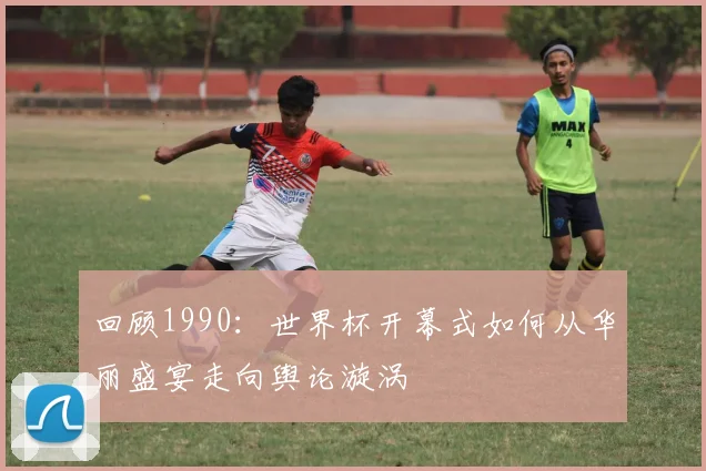 回顾1990:世界杯开幕式如何从华丽盛宴走向舆论漩涡