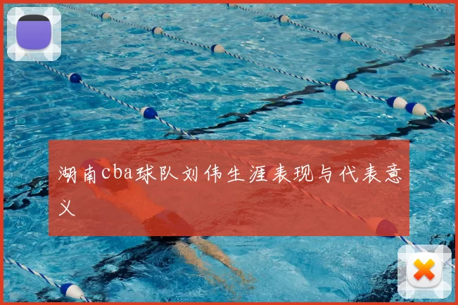 湖南cba球队刘伟生涯表现与代表意义