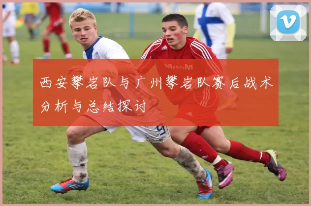 西安攀岩队与广州攀岩队赛后战术分析与总结探讨