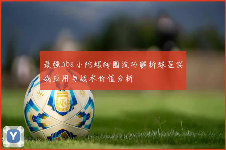 最强nba小陀螺转圈技巧解析球星实战应用与战术价值分析