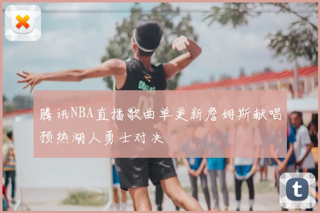 腾讯NBA直播歌曲单更新詹姆斯献唱预热湖人勇士对决
