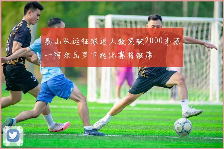 泰山队远征球迷人数突破2000李源一阿尔瓦罗下轮比赛将缺席