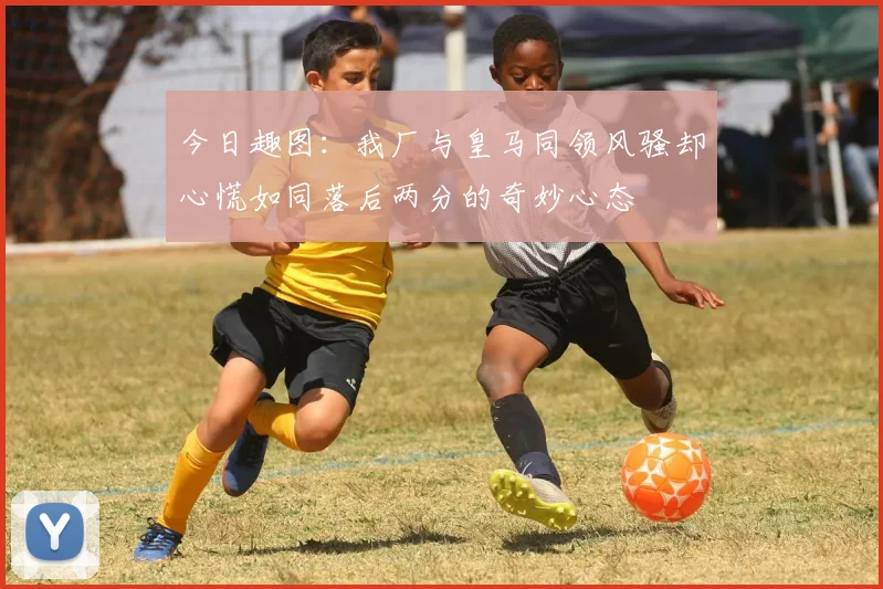 今日趣图:我厂与皇马同领风骚却心慌如同落后两分的奇妙心态