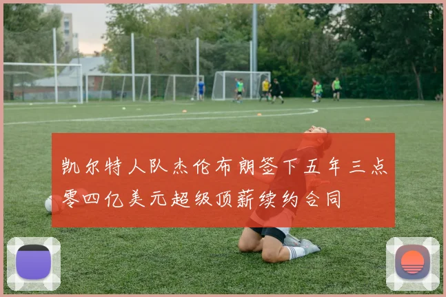 凯尔特人队杰伦布朗签下五年三点零四亿美元超级顶薪续约合同