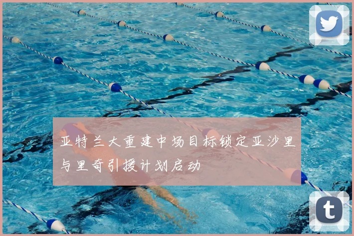 亚特兰大重建中场目标锁定亚沙里与里奇引援计划启动