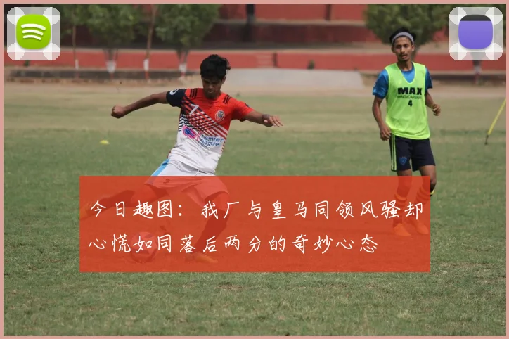 今日趣图:我厂与皇马同领风骚却心慌如同落后两分的奇妙心态