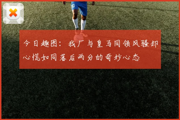 今日趣图:我厂与皇马同领风骚却心慌如同落后两分的奇妙心态