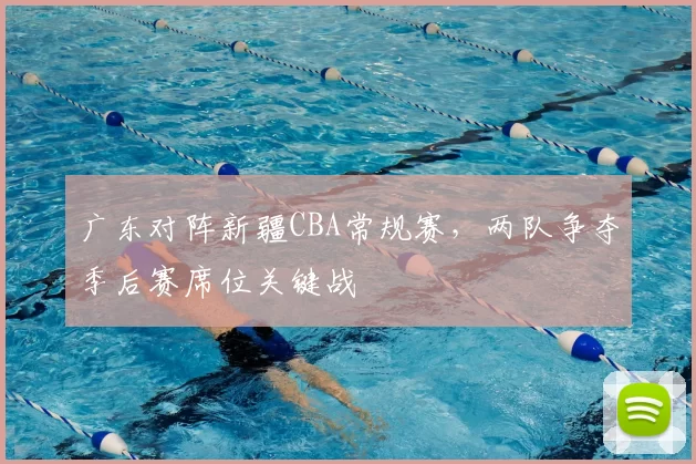 广东对阵新疆CBA常规赛，两队争夺季后赛席位关键战