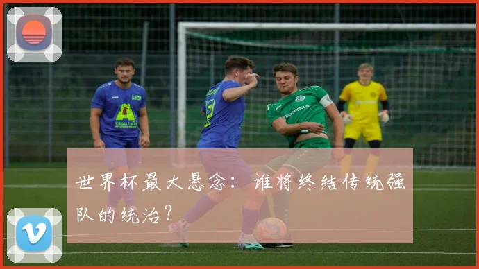 世界杯最大悬念:谁将终结传统强队的统治?