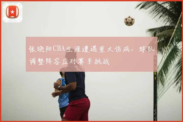 张晓阳CBA生涯遭遇重大伤病,球队调整阵容应对赛季挑战