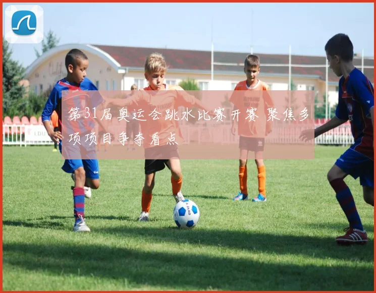 第31届奥运会跳水比赛开赛 聚焦多项项目争夺看点