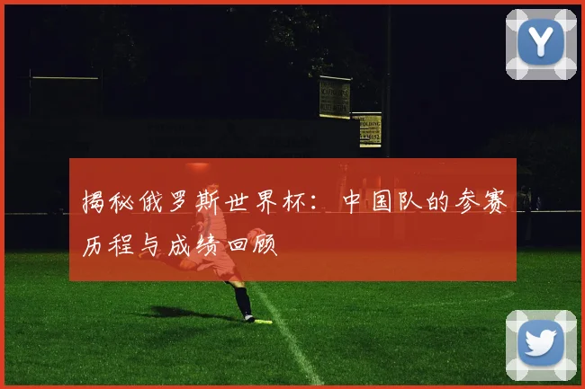 揭秘俄罗斯世界杯:中国队的参赛历程与成绩回顾