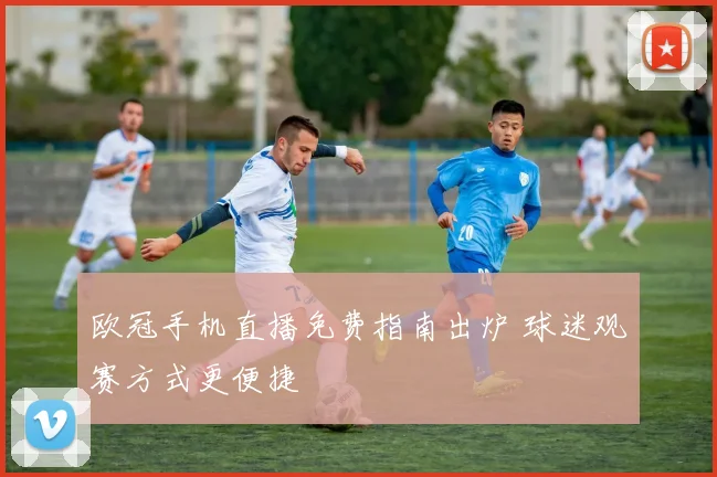 欧冠手机直播免费指南出炉 球迷观赛方式更便捷