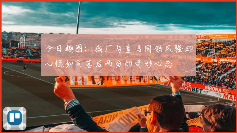 今日趣图：我厂与皇马同领风骚却心慌如同落后两分的奇妙心态